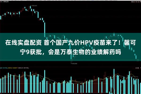 在线实盘配资 首个国产九价HPV疫苗来了！馨可宁9获批，会是万泰生物的业绩解药吗