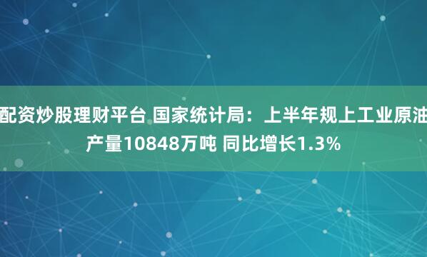 配资炒股理财平台 国家统计局：上半年规上工业原油产量10848万吨 同比增长1.3%