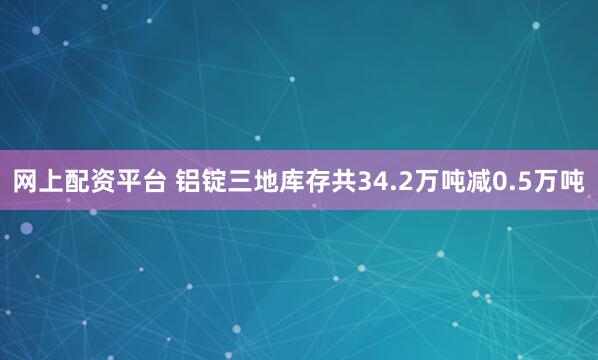 网上配资平台 铝锭三地库存共34.2万吨减0.5万吨