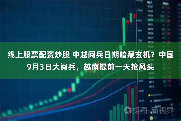 线上股票配资炒股 中越阅兵日期暗藏玄机？中国9月3日大阅兵，越南提前一天抢风头