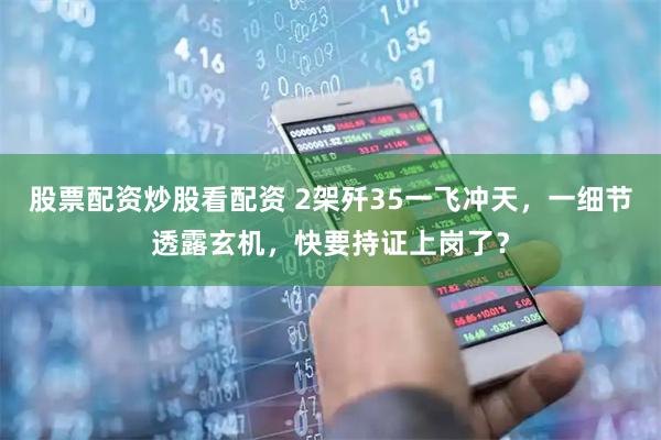 股票配资炒股看配资 2架歼35一飞冲天，一细节透露玄机，快要持证上岗了？