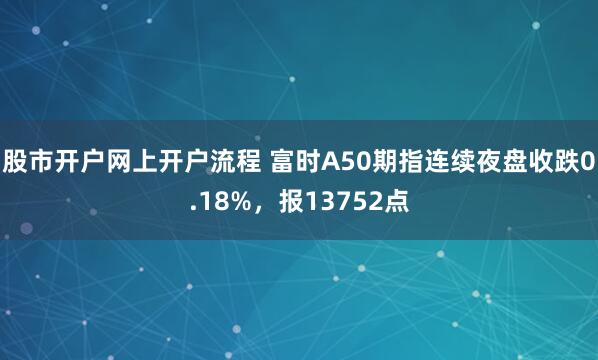 股市开户网上开户流程 富时A50期指连续夜盘收跌0.18%，报13752点