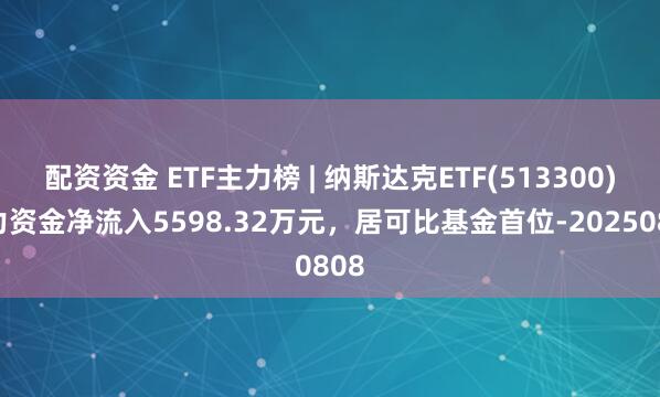 配资资金 ETF主力榜 | 纳斯达克ETF(513300)主力资金净流入5598.32万元，居可比基金首位-20250808
