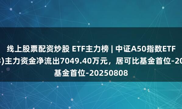 线上股票配资炒股 ETF主力榜 | 中证A50指数ETF(159593)主力资金净流出7049.40万元，居可比基金首位-20250808