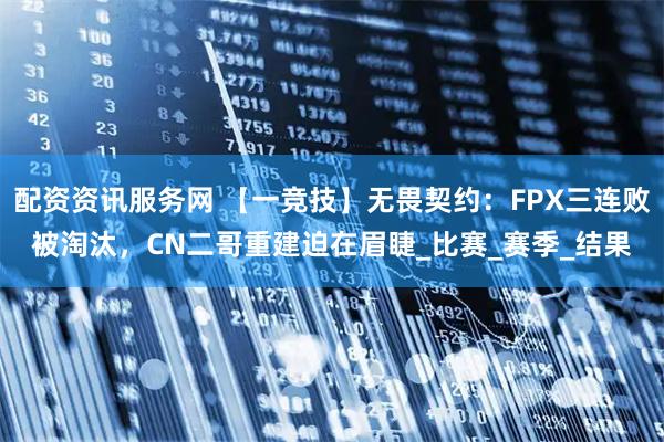 配资资讯服务网 【一竞技】无畏契约：FPX三连败被淘汰，CN二哥重建迫在眉睫_比赛_赛季_结果