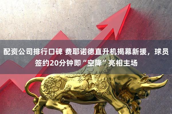 配资公司排行口碑 费耶诺德直升机揭幕新援，球员签约20分钟即“空降”亮相主场