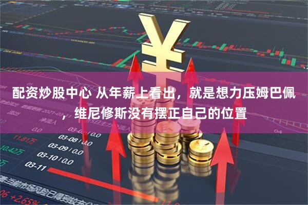 配资炒股中心 从年薪上看出，就是想力压姆巴佩，维尼修斯没有摆正自己的位置