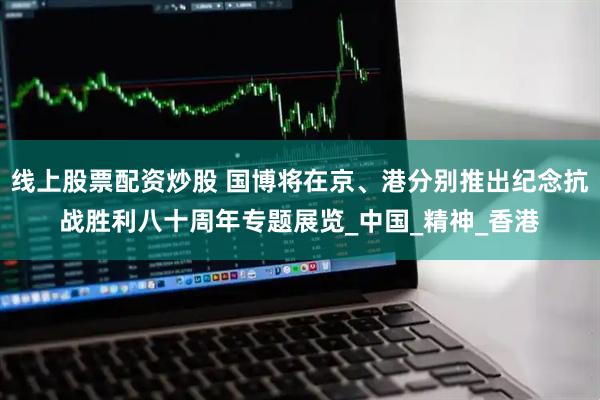 线上股票配资炒股 国博将在京、港分别推出纪念抗战胜利八十周年专题展览_中国_精神_香港