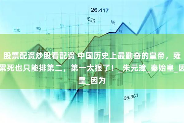 股票配资炒股看配资 中国历史上最勤奋的皇帝，雍正累死也只能排第二，第一太狠了！_朱元璋_秦始皇_因为