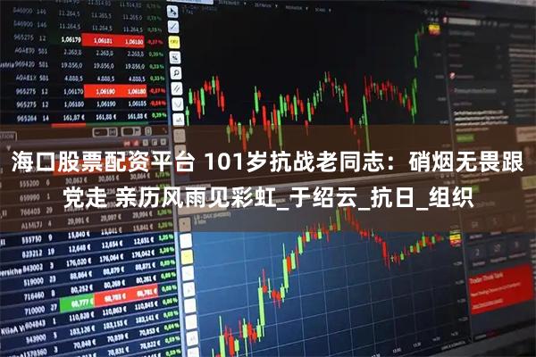 海口股票配资平台 101岁抗战老同志：硝烟无畏跟党走 亲历风雨见彩虹_于绍云_抗日_组织