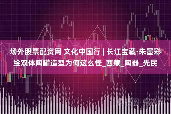 场外股票配资网 文化中国行 | 长江宝藏·朱墨彩绘双体陶罐造型为何这么怪_西藏_陶器_先民