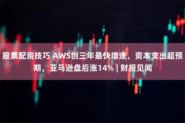 股票配资技巧 AWS创三年最快增速，资本支出超预期，亚马逊盘后涨14% | 财报见闻