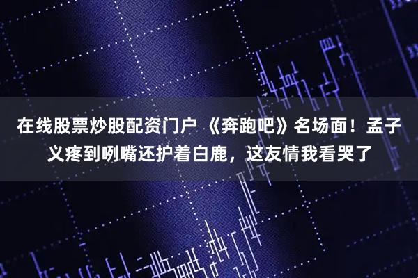在线股票炒股配资门户 《奔跑吧》名场面！孟子义疼到咧嘴还护着白鹿，这友情我看哭了