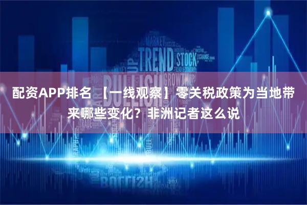 配资APP排名 【一线观察】零关税政策为当地带来哪些变化？非洲记者这么说
