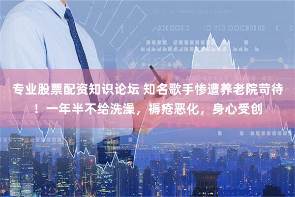 专业股票配资知识论坛 知名歌手惨遭养老院苛待!一年半不给洗澡,褥疮恶化,身心受创